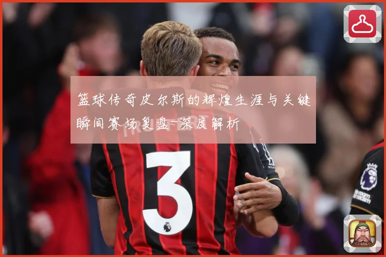 篮球传奇皮尔斯的辉煌生涯与关键瞬间赛场复盘-深度解析