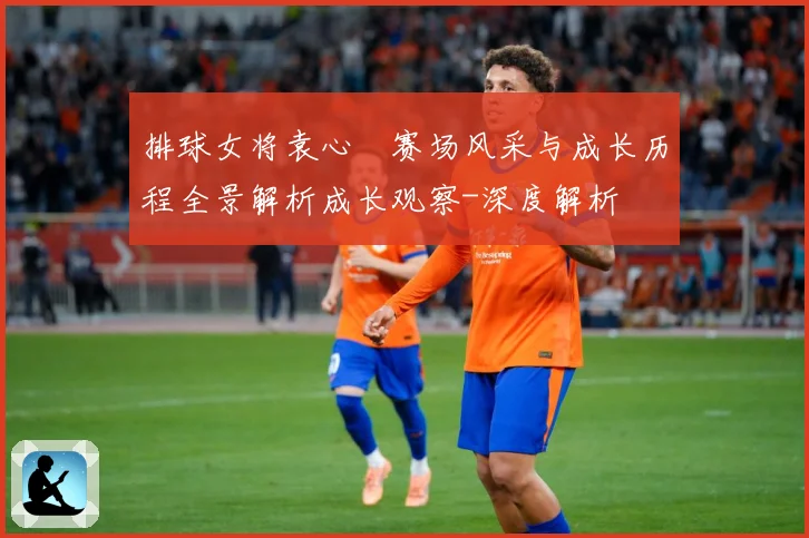 排球女将袁心玥赛场风采与成长历程全景解析成长观察-深度解析