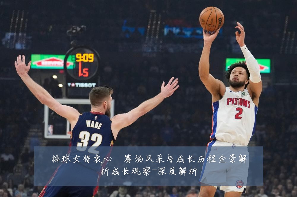排球女将袁心玥赛场风采与成长历程全景解析成长观察-深度解析